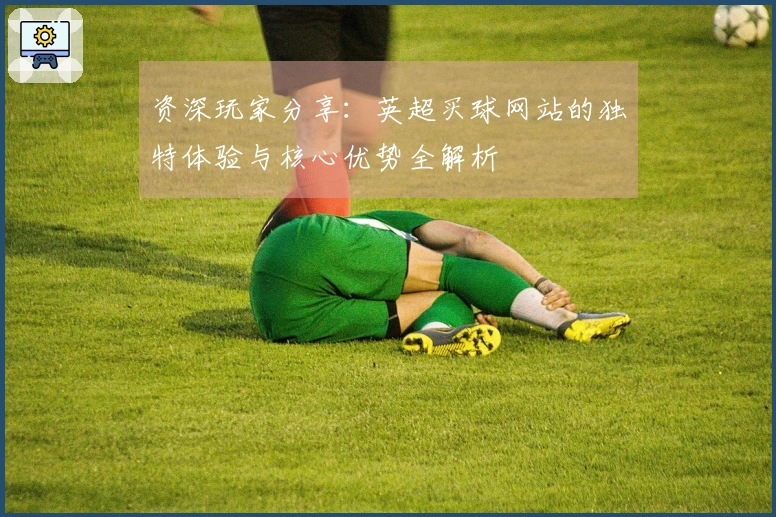 资深玩家分享：英超买球网站的独特体验与核心优势全解析