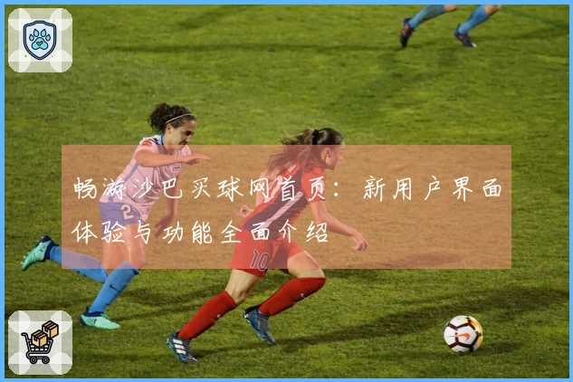 畅游沙巴买球网首页：新用户界面体验与功能全面介绍